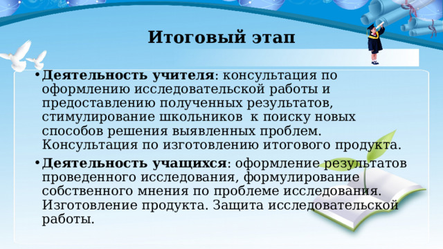 Итоговый этап Деятельность учителя : консультация по оформлению исследовательской работы и предоставлению полученных результатов, стимулирование школьников к поиску новых способов решения выявленных проблем. Консультация по изготовлению итогового продукта. Деятельность учащихся : оформление результатов проведенного исследования, формулирование собственного мнения по проблеме исследования. Изготовление продукта. Защита исследовательской работы. 