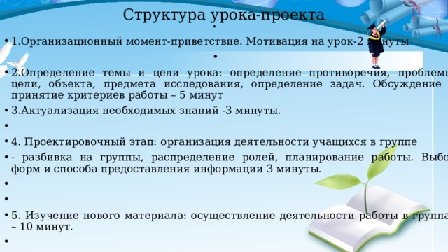 Структура урока-проекта   1.Организационный момент-приветствие. Мотивация на урок-2 минуты   2.Определение темы и цели урока: определение противоречия, проблемы, цели, объекта, предмета исследования, определение задач. Обсуждение и принятие критериев работы – 5 минут 3.Актуализация необходимых знаний -3 минуты.   4. Проектировочный этап: организация деятельности учащихся в группе - разбивка на группы, распределение ролей, планирование работы. Выбор форм и способа предоставления информации 3 минуты.     5. Изучение нового материала: осуществление деятельности работы в группах – 10 минут.   6.Предоставление полученной информации -10 минут. 