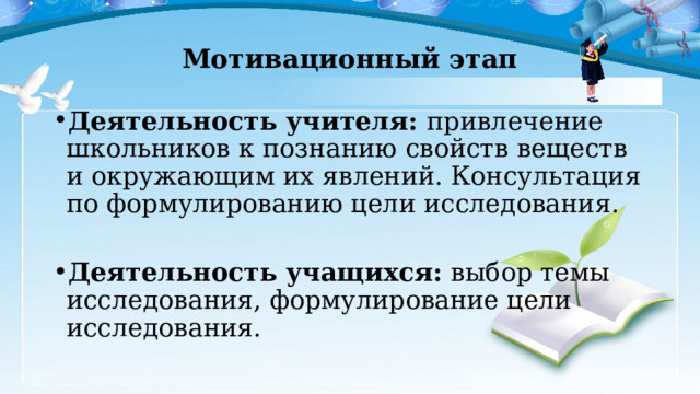 Мотивационный этап Деятельность учителя: привлечение школьников к познанию свойств веществ и окружающим их явлений. Консультация по формулированию цели исследования. Деятельность учащихся: выбор темы исследования, формулирование цели исследования. 