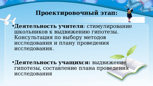 Проектировочный этап: Деятельность учителя : стимулирование школьников к выдвижению гипотезы. Консультация по выбору методов исследования и плану проведения исследования. Деятельность учащихся: выдвижение гипотезы, составление плана проведения исследования 