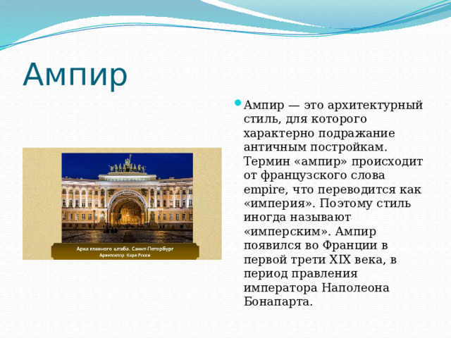 Ампир Ампир — это архитектурный стиль, для которого характерно подражание античным постройкам. Термин «ампир» происходит от французского слова empire, что переводится как «империя». Поэтому стиль иногда называют «имперским». Ампир появился во Франции в первой трети XIX века, в период правления императора Наполеона Бонапарта. 