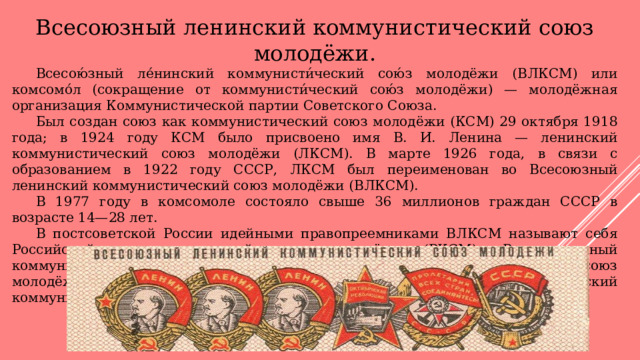 Всесоюзный ленинский коммунистический союз молодёжи.  Всесою́зный ле́нинский коммунисти́ческий сою́з молодёжи (ВЛКСМ) или комсомо́л (сокращение от коммунисти́ческий сою́з молодёжи) — молодёжная организация Коммунистической партии Советского Союза.  Был создан союз как коммунистический союз молодёжи (КСМ) 29 октября 1918 года; в 1924 году КСМ было присвоено имя В. И. Ленина — ленинский коммунистический союз молодёжи (ЛКСМ). В марте 1926 года, в связи с образованием в 1922 году СССР, ЛКСМ был переименован во Всесоюзный ленинский коммунистический союз молодёжи (ВЛКСМ).  В 1977 году в комсомоле состояло свыше 36 миллионов граждан СССР в возрасте 14—28 лет.  В постсоветской России идейными правопреемниками ВЛКСМ называют себя Российский коммунистический союз молодёжи (РКСМ), Революционный коммунистический союз молодёжи (РКСМ(б)), Ленинский коммунистический союз молодёжи Российской Федерации (ЛКСМ РФ), Всероссийский Ленинский коммунистический союз молодёжи и другие организации. 