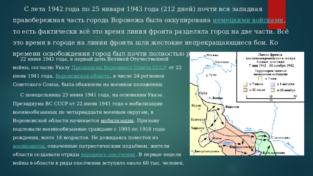  С лета 1942 года по 25 января 1943 года (212 дней) почти вся западная правобережная часть города Воронежа была оккупирована  немецкими войсками , то есть фактически всё это время линия фронта разделяла город на две части. Всё это время в городе на линии фронта шли жестокие непрекращающиеся бои. Ко времени освобождения город был почти полностью разрушен.  22 июня 1941 года, в первый день Великой Отечественной войны, согласно Указу  Президиума Верховного Совета СССР  от 22 июня 1941 года,  Воронежская область , в числе 24 регионов Советского Союза, была объявлена на военном положении.  С понедельника 23 июня 1941 года, на основании Указа Президиума ВС СССР от 22 июня 1941 года о мобилизации военнообязанных по четырнадцати военным округам, в Воронежской области начинается  мобилизация . Призыву подлежали военнообязанные граждане с 1905 по 1918 годы рождения, всего 14 возрастов. Не дожидаясь повесток из  военкоматов , охваченные патриотическим подъёмом, жители области создавали отряды  народного ополчения . В первые недели войны в области в ряды ополчения вступило около 60 тыс. человек. 