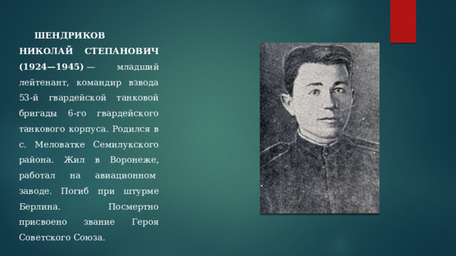  ШЕНДРИКОВ НИКОЛАЙ СТЕПАНОВИЧ (1924—1945)  — младший лейтенант, командир взвода 53-й гвардейской танковой бригады 6-го гвардейского танкового корпуса. Родился в с. Меловатке Семилукского района. Жил в Воронеже, работал на авиационном  заводе. Погиб при штурме Берлина. Посмертно присвоено звание Героя Советского Союза. 