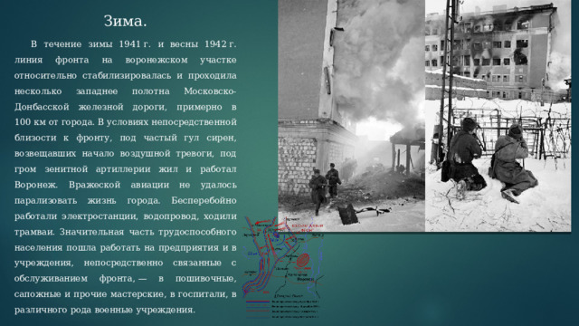 Зима.  В течение зимы 1941 г. и весны 1942 г. линия фронта на воронежском участке относительно стабилизировалась и проходила несколько западнее полотна Московско-Донбасской железной дороги, примерно в 100 км от города. В условиях непосредственной близости к фронту, под частый гул сирен, возвещавших начало воздушной тревоги, под гром зенитной артиллерии жил и работал Воронеж. Вражеской авиации не удалось парализовать жизнь города. Бесперебойно работали электростанции, водопровод, ходили трамваи. Значительная часть трудоспособного населения пошла работать на предприятия и в учреждения, непосредственно связанные с обслуживанием фронта, — в пошивочные, сапожные и прочие мастерские, в госпитали, в различного рода военные учреждения. 