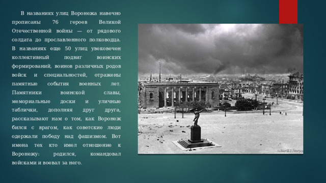  В названиях улиц Воронежа навечно прописаны 76 героев Великой Отечественной войны — от рядового солдата до прославленного полководца. В названиях еще 50 улиц увековечен коллективный подвиг воинских формирований, воинов различных родов войск и специальностей, отражены памятные события военных лет. Памятники воинской славы, мемориальные доски и уличные таблички, дополняя друг друга, рассказывают нам о том, как Воронеж бился с врагом, как советские люди одержали победу над фашизмом. Вот имена тех кто имел отношение к Воронежу: родился, командовал войсками и воевал за него. 