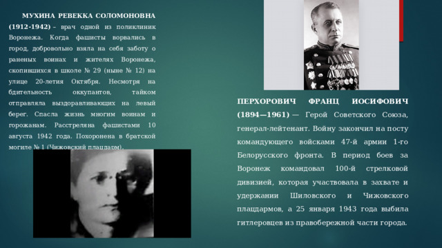  МУХИНА РЕВЕККА СОЛОМОНОВНА (1912-1942)  – врач одной из поликлиник Воронежа. Когда фашисты ворвались в город, добровольно взяла на себя заботу о раненых воинах и жителях Воронежа, скопившихся в школе № 29 (ныне № 12) на улице 20-летия Октября. Несмотря на бдительность оккупантов, тайком отправляла выздоравливающих на левый берег. Спасла жизнь многим воинам и горожанам. Расстреляна фашистами 10 августа 1942 года. Похоронена в братской могиле № 1 (Чижовский плацдарм). ПЕРХОРОВИЧ ФРАНЦ ИОСИФОВИЧ (1894—1961)  — Герой Советского Союза, генерал-лейтенант. Войну закончил на посту командующего войсками 47-й армии 1-го Белорусского фронта. В период боев за Воронеж командовал 100-й стрелковой дивизией, которая участвовала в захвате и удержании Шиловского и Чижовского плацдармов, а 25 января 1943 года выбила гитлеровцев из правобережной части города. 