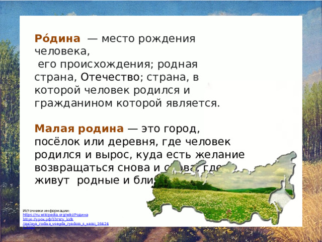 Ро́дина   — место рождения человека,  его происхождения; родная страна,  Отечество ; страна, в которой человек родился и гражданином которой является. Малая родина  — это город, посёлок или деревня, где человек родился и вырос, куда есть желание возвращаться снова и снова, где живут родные и близкие ему люди. Источники информации: https://ru.wikipedia.org/wiki/ Родина https:// урок.рф / library_kids /malaya_rodina_vsegda_ryadom_s_nami_164245.html 