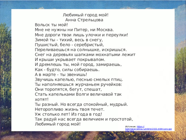 Любимый город мой! Анна Стрельцова   Вольск ты мой! Мне не нужны ни Питер, ни Москва. Мне дороги твои лишь улочки и переулки! Зимой ты - тихий, весь в снегу, Пушистый, бело - серебристый, Переливаешься на солнышке, искришься. Снег на деревьях шапками мохнатыми лежит И крыши укрывает покрывалом. И дремлешь ты, мой город, замираешь, Как - будто, силы собираешь. А в марте - ты звенишь! Звучишь капелью, песнью смелых птиц. Ты наполняешься журчаньем ручейков: Они торопятся, бегут, спешат, Стать капельками Волги величавой так хотят! Ты разный. Но всегда спокойный, мудрый. Неторопливо жизнь твоя течет. Уж столько лет! Из года в год! Так радуй нас всегда величием и простотой, Любимый город мой!   Источник: https :// ljubimaja-rodina.ru/stikhi/1555-stikhi-pro-gorod-volsk 