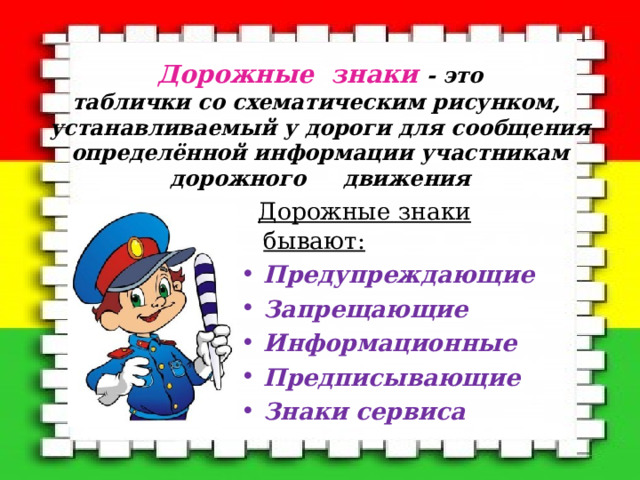 Дорожные знаки  - это  таблички со схематическим рисунком,  устанавливаемый у дороги для сообщения определённой информации участникам дорожного движения    Дорожные знаки бывают: Предупреждающие Запрещающие Информационные Предписывающие Знаки сервиса  