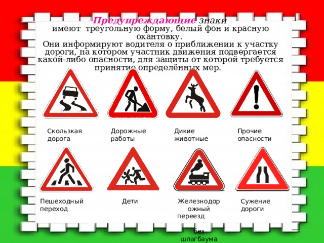 Предупреждающие  знаки  имеют треугольную форму, белый фон и красную окантовку.  Они информируют водителя о приближении к участку дороги, на котором участник движения подвергается какой-либо опасности, для защиты от которой требуется принятие определённых мер.     Дикие животные Прочие опасности Дорожные работы Скользкая дорога Пешеходный переход Железнодорожный переезд  без шлагбаума Сужение дороги Дети 