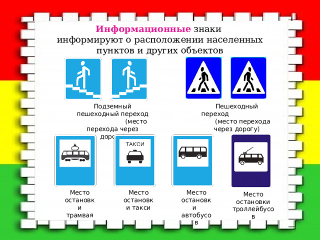 Информационные  знаки  информируют о расположении населенных пунктов и других объектов   Подземный пешеходный переход (место перехода через дорогу) Пешеходный переход (место перехода через дорогу) Место остановки трамвая Место остановки автобусов Место остановки такси Место остановки троллейбусов 