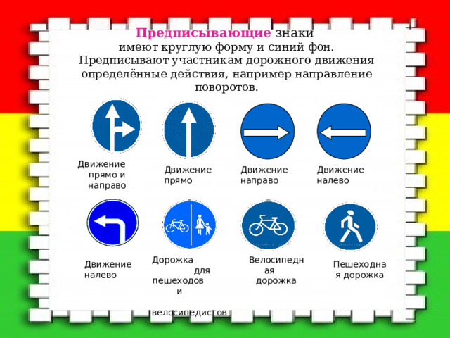 Предписывающие знаки  имеют круглую форму и синий фон.  Предписывают участникам дорожного движения определённые действия, например направление поворотов.   Движение прямо и направо Движение налево Движение направо Движение прямо Велосипедная дорожка Дорожка для пешеходов и велосипедистов Пешеходная дорожка Движение налево 