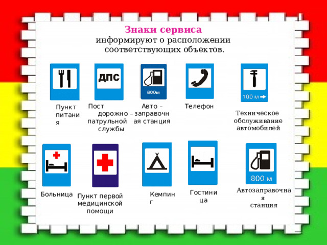 Знаки  сервиса  информируют о расположении  соответствующих объектов.   Пост дорожно – патрульной службы Авто – заправочная станция Телефон Пункт питания Техническое  обслуживание  автомобилей Автозаправочная станция Гостиница Больница Кемпинг Пункт первой медицинской помощи 