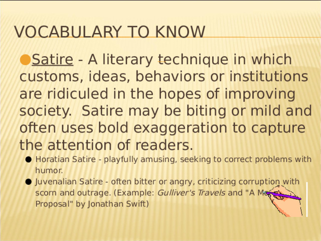 Vocabulary to know Satire - A literary technique in which customs, ideas, behaviors or institutions are ridiculed in the hopes of improving society. Satire may be biting or mild and often uses bold exaggeration to capture the attention of readers. Horatian Satire - playfully amusing, seeking to correct problems with humor. Juvenalian Satire - often bitter or angry, criticizing corruption with scorn and outrage. (Example: Gulliver's Travels and 