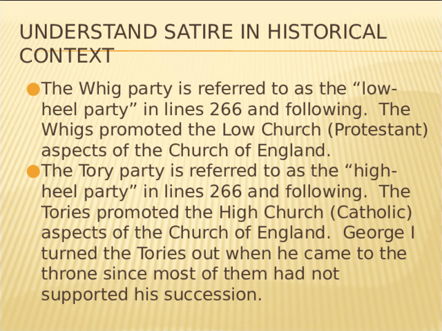 Understand Satire in Historical Context The Whig party is referred to as the “low-heel party” in lines 266 and following. The Whigs promoted the Low Church (Protestant) aspects of the Church of England. The Tory party is referred to as the “high-heel party” in lines 266 and following. The Tories promoted the High Church (Catholic) aspects of the Church of England. George I turned the Tories out when he came to the throne since most of them had not supported his succession. * 