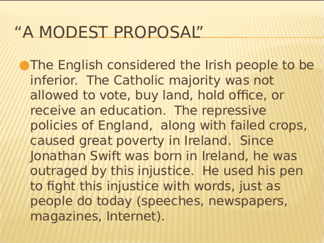 “ A Modest Proposal” The English considered the Irish people to be inferior. The Catholic majority was not allowed to vote, buy land, hold office, or receive an education. The repressive policies of England, along with failed crops, caused great poverty in Ireland. Since Jonathan Swift was born in Ireland, he was outraged by this injustice. He used his pen to fight this injustice with words, just as people do today (speeches, newspapers, magazines, Internet). * 