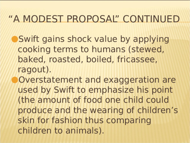“ A Modest Proposal” continued Swift gains shock value by applying cooking terms to humans (stewed, baked, roasted, boiled, fricassee, ragout). Overstatement and exaggeration are used by Swift to emphasize his point (the amount of food one child could produce and the wearing of children’s skin for fashion thus comparing children to animals). * 