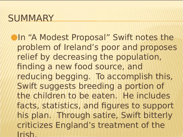 Summary In “A Modest Proposal” Swift notes the problem of Ireland’s poor and proposes relief by decreasing the population, finding a new food source, and reducing begging. To accomplish this, Swift suggests breeding a portion of the children to be eaten. He includes facts, statistics, and figures to support his plan. Through satire, Swift bitterly criticizes England’s treatment of the Irish. * 