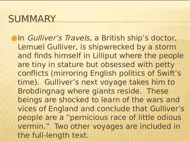 Summary In Gulliver’s Travels, a British ship’s doctor, Lemuel Gulliver, is shipwrecked by a storm and finds himself in Lilliput where the people are tiny in stature but obsessed with petty conflicts (mirroring English politics of Swift’s time). Gulliver’s next voyage takes him to Brobdingnag where giants reside. These beings are shocked to learn of the wars and vices of England and conclude that Gulliver’s people are a “pernicious race of little odious vermin.” Two other voyages are included in the full-length text. * 