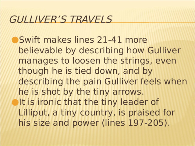 Gulliver’s Travels Swift makes lines 21-41 more believable by describing how Gulliver manages to loosen the strings, even though he is tied down, and by describing the pain Gulliver feels when he is shot by the tiny arrows. It is ironic that the tiny leader of Lilliput, a tiny country, is praised for his size and power (lines 197-205). * 