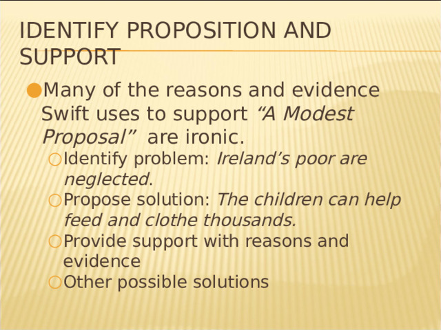 Identify Proposition and Support Many of the reasons and evidence Swift uses to support “A Modest Proposal” are ironic. Identify problem: Ireland’s poor are neglected . Propose solution: The children can help feed and clothe thousands. Provide support with reasons and evidence Other possible solutions Identify problem: Ireland’s poor are neglected . Propose solution: The children can help feed and clothe thousands. Provide support with reasons and evidence Other possible solutions * 
