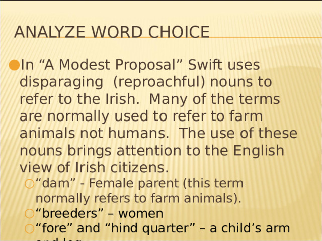 Analyze Word Choice In “A Modest Proposal” Swift uses disparaging (reproachful) nouns to refer to the Irish. Many of the terms are normally used to refer to farm animals not humans. The use of these nouns brings attention to the English view of Irish citizens. “ dam” - Female parent (this term normally refers to farm animals). “ breeders” – women “ fore” and “hind quarter” – a child’s arm and leg “ dam” - Female parent (this term normally refers to farm animals). “ breeders” – women “ fore” and “hind quarter” – a child’s arm and leg * 