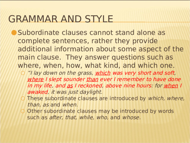 Grammar and Style Subordinate clauses cannot stand alone as complete sentences, rather they provide additional information about some aspect of the main clause. They answer questions such as where, when, how, what kind, and which one. “ I lay down on the grass, which was very short and soft , where I slept sounder than ever I remember to have done in my life , and as I reckoned , above nine hours : for when I awaked , it was just daylight. These subordinate clauses are introduced by which, where, than, as and when . Other subordinate clauses may be introduced by words such as after, that, while, who, and whose. “ I lay down on the grass, which was very short and soft , where I slept sounder than ever I remember to have done in my life , and as I reckoned , above nine hours : for when I awaked , it was just daylight. These subordinate clauses are introduced by which, where, than, as and when . Other subordinate clauses may be introduced by words such as after, that, while, who, and whose. * 