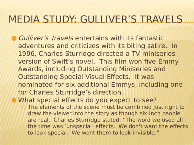Media Study: Gulliver’s Travels Gulliver’s Travels entertains with its fantastic adventures and criticizes with its biting satire. In 1996, Charles Sturridge directed a TV miniseries version of Swift’s novel. This film won five Emmy Awards, including Outstanding Miniseries and Outstanding Special Visual Effects. It was nominated for six additional Emmys, including one for Charles Sturridge’s direction. What special effects do you expect to see? The elements of the scene must be combined just right to draw the viewer into the story as though six-inch people are real. Charles Sturridge stated, “The word we used all the time was ‘unspecial’ effects. We don't want the effects to look special. We want them to look invisible.” The elements of the scene must be combined just right to draw the viewer into the story as though six-inch people are real. Charles Sturridge stated, “The word we used all the time was ‘unspecial’ effects. We don't want the effects to look special. We want them to look invisible.” * 