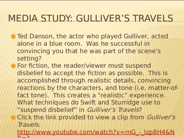 Media Study: Gulliver’s Travels Ted Danson, the actor who played Gulliver, acted alone in a blue room. Was he successful in convincing you that he was part of the scene’s setting? For fiction, the reader/viewer must suspend disbelief to accept the fiction as possible. This is accomplished through realistic details, convincing reactions by the characters, and tone (i.e. matter-of-fact tone). This creates a “realistic” experience. What techniques do Swift and Sturridge use to “suspend disbelief” in Gulliver’s Travels ? Click the link provided to view a clip from Gulliver’s Travels . http://www.youtube.com/watch?v=mG_-_lzp8H4&NR=1 * 