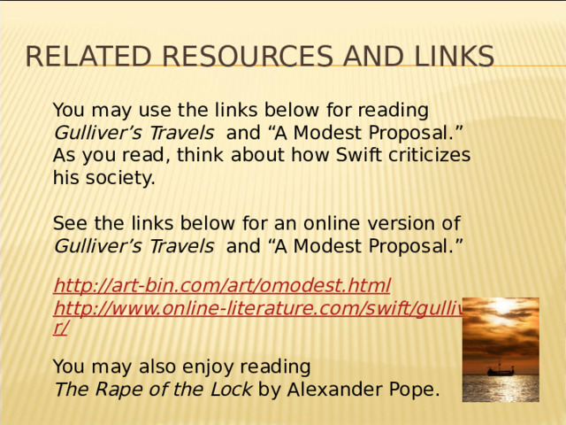 Related resources and links You may use the links below for reading Gulliver’s Travels and “A Modest Proposal.”  As you read, think about how Swift criticizes his society. See the links below for an online version of Gulliver’s Travels and “A Modest Proposal.” http://art-bin.com/art/omodest.html http://www.online-literature.com/swift/gulliver/ You may also enjoy reading  The Rape of the Lock by Alexander Pope. * 