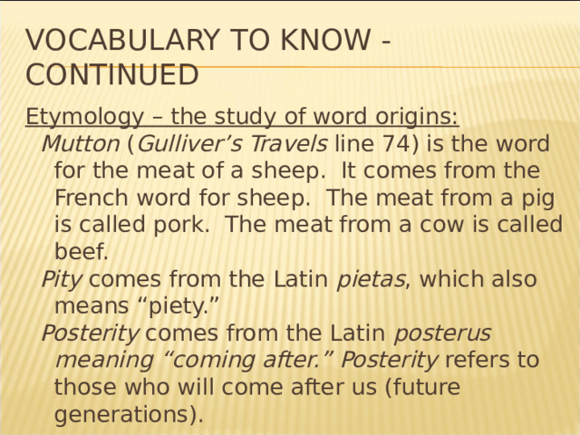 Vocabulary to know - continued Etymology – the study of word origins: Mutton ( Gulliver’s Travels line 74) is the word for the meat of a sheep. It comes from the French word for sheep. The meat from a pig is called pork. The meat from a cow is called beef. Pity comes from the Latin pietas , which also means “piety.” Posterity comes from the Latin posterus meaning “coming after.” Posterity refers to those who will come after us (future generations). * 