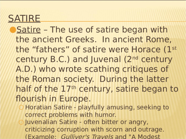 Satire  Satire – The use of satire began with the ancient Greeks. In ancient Rome, the “fathers” of satire were Horace (1 st century B.C.) and Juvenal (2 nd century A.D.) who wrote scathing critiques of the Roman society. During the latter half of the 17 th century, satire began to flourish in Europe. Horatian Satire - playfully amusing, seeking to correct problems with humor. Juvenalian Satire - often bitter or angry, criticizing corruption with scorn and outrage. (Example:  Gulliver's Travels and 