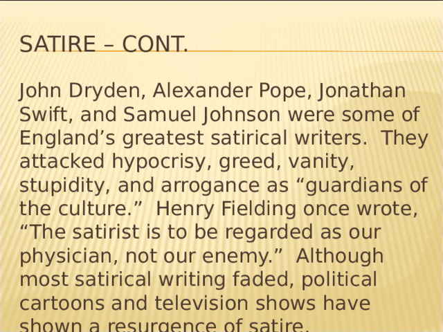 Satire – cont. John Dryden, Alexander Pope, Jonathan Swift, and Samuel Johnson were some of England’s greatest satirical writers. They attacked hypocrisy, greed, vanity, stupidity, and arrogance as “guardians of the culture.” Henry Fielding once wrote, “The satirist is to be regarded as our physician, not our enemy.” Although most satirical writing faded, political cartoons and television shows have shown a resurgence of satire. * 