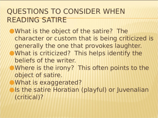 Questions to consider when reading satire What is the object of the satire? The character or custom that is being criticized is generally the one that provokes laughter. What is criticized? This helps identify the beliefs of the writer. Where is the irony? This often points to the object of satire. What is exaggerated? Is the satire Horatian (playful) or Juvenalian (critical)? * 