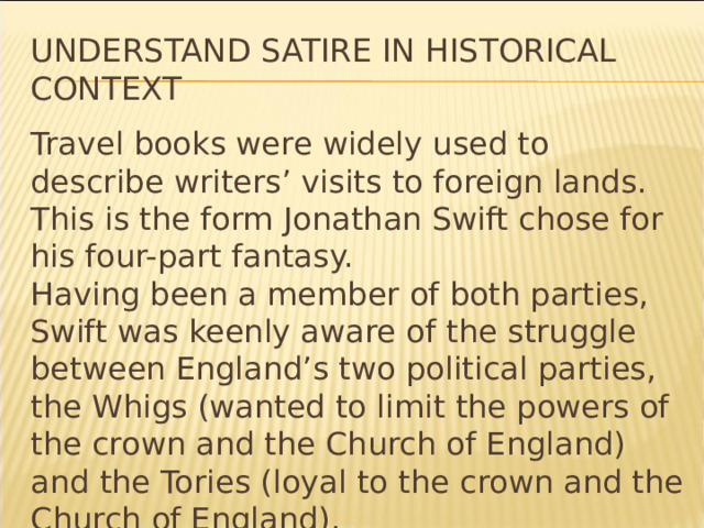 Understand Satire in Historical Context Travel books were widely used to describe writers’ visits to foreign lands. This is the form Jonathan Swift chose for his four-part fantasy. Having been a member of both parties, Swift was keenly aware of the struggle between England’s two political parties, the Whigs (wanted to limit the powers of the crown and the Church of England) and the Tories (loyal to the crown and the Church of England). * 