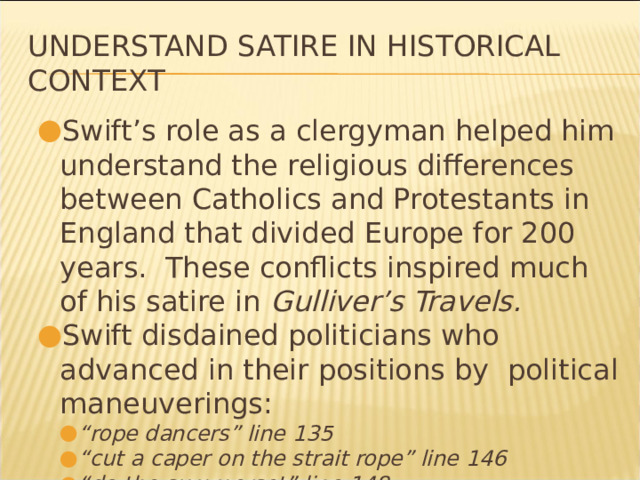 Understand Satire in Historical Context Swift’s role as a clergyman helped him understand the religious differences between Catholics and Protestants in England that divided Europe for 200 years. These conflicts inspired much of his satire in Gulliver’s Travels. Swift disdained politicians who advanced in their positions by political maneuverings: “ rope dancers” line 135 “ cut a caper on the strait rope” line 146 “ do the summerset” line 148 “ rope dancers” line 135 “ cut a caper on the strait rope” line 146 “ do the summerset” line 148 * 