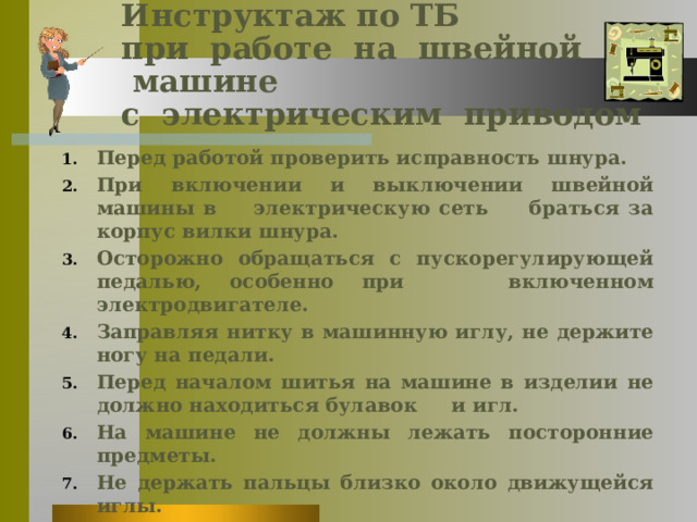 Инструктаж по ТБ  при  работе  на  швейной  машине    с  электрическим  приводом Перед работой проверить исправность шнура. При включении и выключении швейной машины в электрическую сеть     браться за корпус вилки шнура. Осторожно обращаться с пускорегулирующей педалью, особенно при      включенном электродвигателе. Заправляя нитку в машинную иглу, не держите ногу на педали. Перед началом шитья на машине в изделии не должно находиться булавок     и игл. На машине не должны лежать посторонние предметы. Не держать пальцы близко около движущейся иглы. Не наклоняться  близко к движущимся частям машины. Соблюдать санитарно – гигиенические требования.  