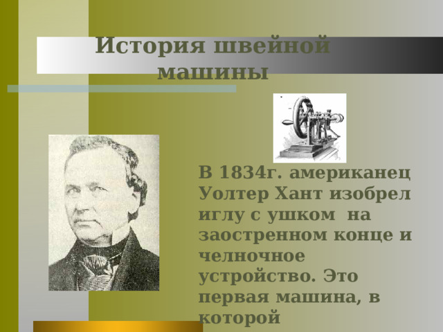 История швейной машины В 1834г. американец Уолтер Хант изобрел иглу с ушком на заостренном конце и челночное устройство. Это первая машина, в которой используется верхняя и нижняя нить 