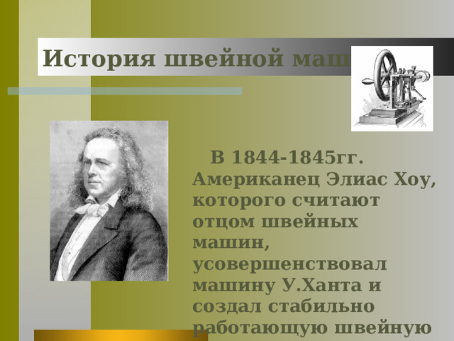 История швейной машины В 1844-1845гг. Американец Элиас Хоу, которого считают отцом швейных машин, усовершенствовал машину У.Ханта и создал стабильно работающую швейную машину челночного стежка. 