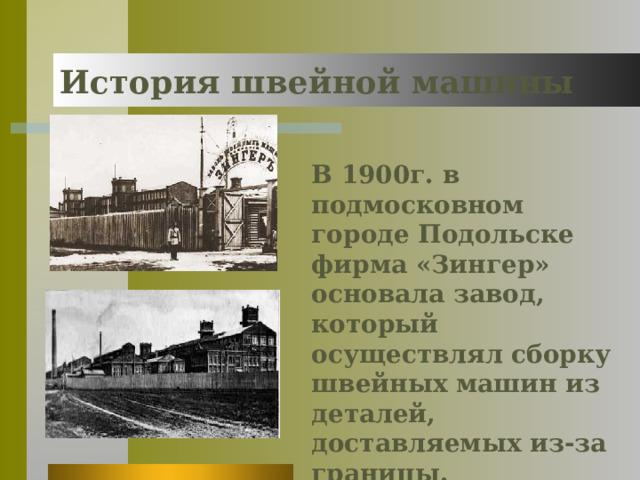 История швейной машины В 1900г. в подмосковном городе Подольске фирма «Зингер» основала завод, который осуществлял сборку швейных машин из деталей, доставляемых из-за границы. 