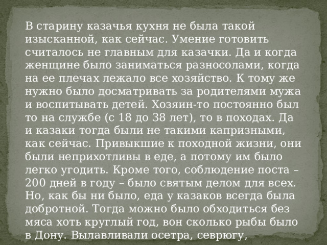 В старину казачья кухня не была такой изысканной, как сейчас. Умение готовить считалось не главным для казачки. Да и когда женщине было заниматься разносолами, когда на ее плечах лежало все хозяйство. К тому же нужно было досматривать за родителями мужа и воспитывать детей. Хозяин-то постоянно был то на службе (с 18 до 38 лет), то в походах. Да и казаки тогда были не такими капризными, как сейчас. Привыкшие к походной жизни, они были неприхотливы в еде, а потому им было легко угодить. Кроме того, соблюдение поста – 200 дней в году – было святым делом для всех. Но, как бы ни было, еда у казаков всегда была добротной. Тогда можно было обходиться без мяса хоть круглый год, вон сколько рыбы было в Дону. Вылавливали осетра, севрюгу, стерлядь, судака, карпа… 