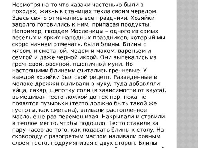 Несмотря на то что казаки частенько были в походах, жизнь в станицах текла своим чередом. Здесь свято отмечались все праздники. Хозяйки задолго готовились к ним, припасая продукты. Например, гвоздем Масленицы – одного из самых веселых и ярких народных праздников, который мы скоро начнем отмечать, были блины. Блины с мясом, и сметаной, медом и маком, вареньем и семгой и даже черной икрой. Они выпекались из гречневой, овсяной, пшеничной муки. Но настоящими блинами считались гречневые. У каждой хозяйки был свой рецепт. Разведенные в молоке дрожжи выливали в муку, туда добавляли яйца, сахар, щепотку соли (в зависимости от вкуса), вымешивая тесто ложкой до тех пор, пока не появятся пузырьки (тесто должно быть такой же густоты, как сметана), вливали растопленное масло, еще раз перемешивая. Накрывали и ставили в теплое место, чтобы подошло. Тесто ставили за пару часов до того, как подавать блины к столу. На сковороду с разогретым маслом наливали ровным слоем тесто, подрумянивая с двух сторон. Блины подавались горячими – со сметаной, медом и икрой 