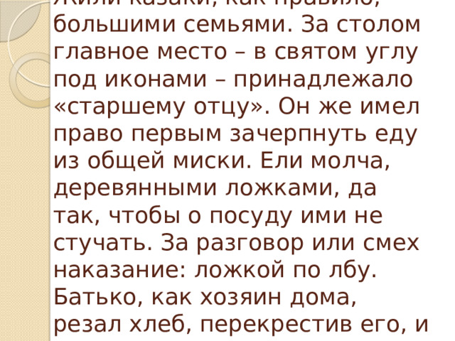 Жили казаки, как правило, большими семьями. За столом главное место – в святом углу под иконами – принадлежало «старшему отцу». Он же имел право первым зачерпнуть еду из общей миски. Ели молча, деревянными ложками, да так, чтобы о посуду ими не стучать. За разговор или смех наказание: ложкой по лбу. Батько, как хозяин дома, резал хлеб, перекрестив его, и первым выходил из-за стола. 