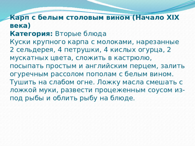 Карп с белым столовым вином (Начало XIX века)  Категория: Вторые блюда  Куски крупного карпа с молоками, нарезанные 2 сельдерея, 4 петрушки, 4 кислых огурца, 2 мускатных цвета, сложить в кастрюлю, посыпать простым и английским перцем, залить огуречным рассолом пополам с белым вином.  Тушить на слабом огне. Ложку масла смешать с ложкой муки, развести процеженным соусом из-под рыбы и облить рыбу на блюде.    