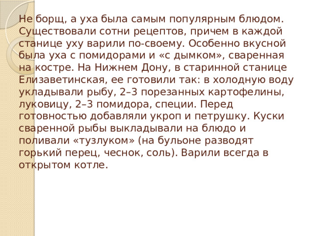 Не борщ, а уха была самым популярным блюдом. Существовали сотни рецептов, причем в каждой станице уху варили по-своему. Особенно вкусной была уха с помидорами и «с дымком», сваренная на костре. На Нижнем Дону, в старинной станице Елизаветинская, ее готовили так: в холодную воду укладывали рыбу, 2–3 порезанных картофелины, луковицу, 2–3 помидора, специи. Перед готовностью добавляли укроп и петрушку. Куски сваренной рыбы выкладывали на блюдо и поливали «тузлуком» (на бульоне разводят горький перец, чеснок, соль). Варили всегда в открытом котле.   