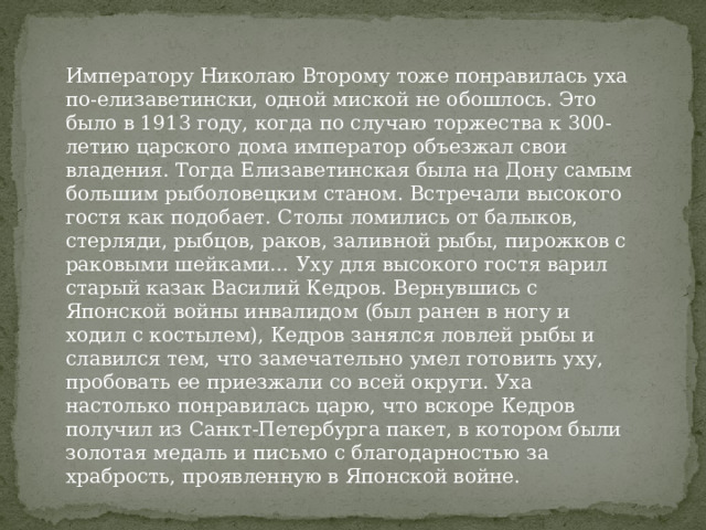 Императору Николаю Второму тоже понравилась уха по-елизаветински, одной миской не обошлось. Это было в 1913 году, когда по случаю торжества к 300-летию царского дома император объезжал свои владения. Тогда Елизаветинская была на Дону самым большим рыболовецким станом. Встречали высокого гостя как подобает. Столы ломились от балыков, стерляди, рыбцов, раков, заливной рыбы, пирожков с раковыми шейками… Уху для высокого гостя варил старый казак Василий Кедров. Вернувшись с Японской войны инвалидом (был ранен в ногу и ходил с костылем), Кедров занялся ловлей рыбы и славился тем, что замечательно умел готовить уху, пробовать ее приезжали со всей округи. Уха настолько понравилась царю, что вскоре Кедров получил из Санкт-Петербурга пакет, в котором были золотая медаль и письмо с благодарностью за храбрость, проявленную в Японской войне.    