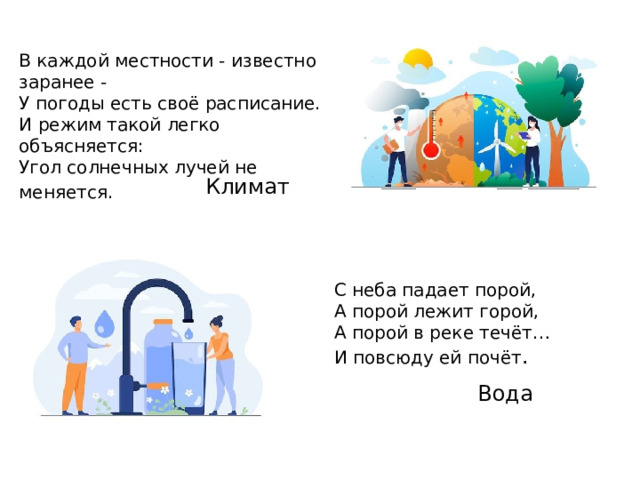 В каждой местности - известно заранее -  У погоды есть своё расписание.  И режим такой легко объясняется:  Угол солнечных лучей не меняется.     Климат С неба падает порой,  А порой лежит горой,  А порой в реке течёт…  И повсюду ей почёт .    Вода 