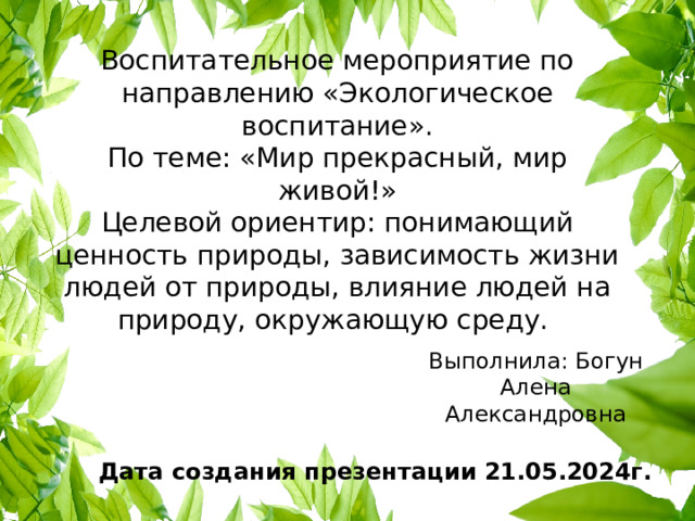 Воспитательное мероприятие по направлению «Экологическое воспитание».  По теме: «Мир прекрасный, мир живой!»  Целевой ориентир: понимающий ценность природы, зависимость жизни людей от природы, влияние людей на природу, окружающую среду.   Выполнила: Богун Алена Александровна Дата создания презентации 21.05.2024г. 