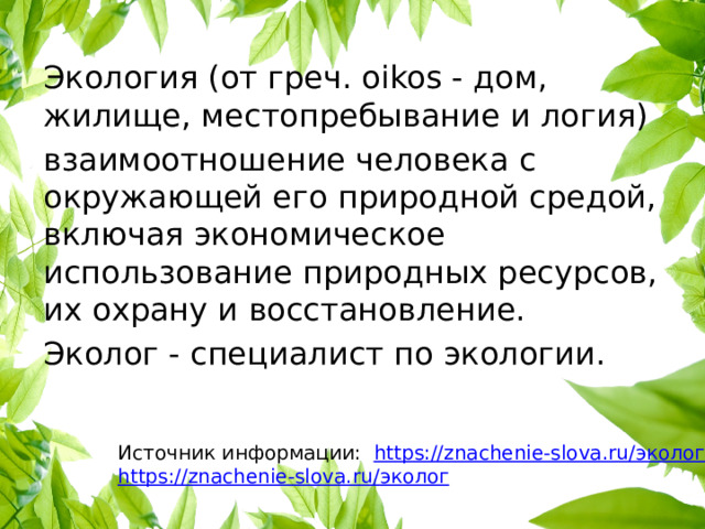 Экология (от греч. oikos - дом, жилище, местопребывание и логия) взаимоотношение человека с окружающей его природной средой, включая экономическое использование природных ресурсов, их охрану и восстановление. Эколог - специалист по экологии. Источник информации: https://znachenie-slova.ru/ экология https://znachenie-slova.ru/ эколог 